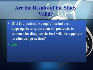 Are the Results of the Study
Valid?
• Did the patient sample include an
appropriate spectrum of patients to
whom the diagnostic test will be applied
in clinical practice?
• yes

 