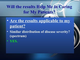Will the results Help Me in Caring
for My Patients?
• Are the results applicable to my
patient?
• Similar distribution of disease severity?
(spectrum)
• YES.

 