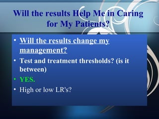 Will the results Help Me in Caring
for My Patients?
• Will the results change my
management?
• Test and treatment thresholds? (is it
between)
• YES.
• High or low LR's?

 