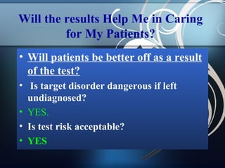 Will the results Help Me in Caring
for My Patients?
• Will patients be better off as a result
of the test?
• Is target disorder dangerous if left
undiagnosed?
• YES.
• Is test risk acceptable?
• YES

 