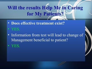 Will the results Help Me in Caring
for My Patients?
• Does effective treatment exist?
• YES.
• Information from test will lead to change of
Management beneficial to patient?
• YES.

 