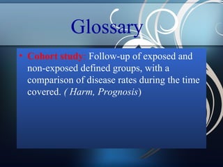 Glossary
• Cohort study: Follow-up of exposed and
non-exposed defined groups, with a
comparison of disease rates during the time
covered. ( Harm, Prognosis)

 