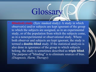 Glossary
• Blind(ed) study (Syn: masked study): A study in which
observer(s) and/or subjects are kept ignorant of the group
to which the subjects are assigned, as in an experimental
study, or of the population from which the subjects come,
as in a nonexperimental or observational study. Where
both observer and subjects are kept ignorant, the study is
termed a double-blind study. If the statistical analysis is
also done in ignorance of the group to which subjects
belong, the study is sometimes described as triple blind.
The purpose of "blinding" is to eliminate sources of bias.
(Diagnosis, Harm, Therapy)

 