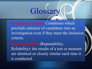 Glossary
• Exclusion Criteria: Conditions which
preclude entrance of candidates into an
investigation even if they meet the inclusion
criteria.
• Reproducibility (Repeatability,
Reliability): the results of a test or measure
are identical or closely similar each time it
is conducted.

 