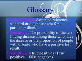 Glossary
• Gold Standard: Accepted reference
standard or diagnostic test for a
particular illness.
• Sensitivity: The probability of the test
finding disease among those who have
the disease or the proportion of people
with disease who have a positive test
result.
• Sensitivity = true positives / (true
positives + false negatives)

 