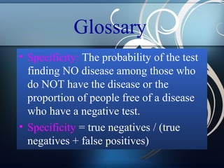Glossary
• Specificity: The probability of the test
finding NO disease among those who
do NOT have the disease or the
proportion of people free of a disease
who have a negative test.
• Specificity = true negatives / (true
negatives + false positives)

 