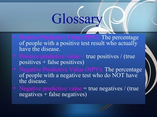 Glossary
• Positive Predictive Value (PPV): The percentage
of people with a positive test result who actually
have the disease.
• Positive predictive value = true positives / (true
positives + false positives)
• Negative Predictive Value (NPV): The percentage
of people with a negative test who do NOT have
the disease.
• Negative predictive value = true negatives / (true
negatives + false negatives)

 