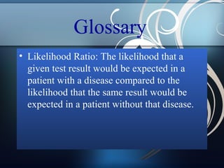 Glossary
• Likelihood Ratio: The likelihood that a
given test result would be expected in a
patient with a disease compared to the
likelihood that the same result would be
expected in a patient without that disease.

 