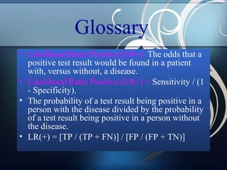 Glossary
• Likelihood Ratio Positive (LR+): The odds that a
positive test result would be found in a patient
with, versus without, a disease.
• Likelihood Ratio Positive (LR+) = Sensitivity / (1
- Specificity).
• The probability of a test result being positive in a
person with the disease divided by the probability
of a test result being positive in a person without
the disease.
• LR(+) = [TP / (TP + FN)] / [FP / (FP + TN)]

 