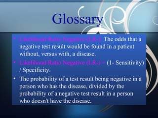 Glossary
• Likelihood Ratio Negative (LR-): The odds that a
negative test result would be found in a patient
without, versus with, a disease.
• Likelihood Ratio Negative (LR-) = (1- Sensitivity)
/ Specificity.
• The probability of a test result being negative in a
person who has the disease, divided by the
probability of a negative test result in a person
who doesn't have the disease.

 