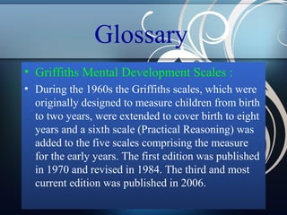 Glossary
• Griffiths Mental Development Scales :
• During the 1960s the Griffiths scales, which were
originally designed to measure children from birth
to two years, were extended to cover birth to eight
years and a sixth scale (Practical Reasoning) was
added to the five scales comprising the measure
for the early years. The first edition was published
in 1970 and revised in 1984. The third and most
current edition was published in 2006.

 