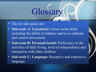 Glossary
• The six sub-scales are:
• Sub-scale A: Locomotor: Gross motor skills
including the ability to balance and to co-ordinate
and control movements.
• Sub-scale B: Personal-Social: Proficiency in the
activities of daily living, level of independence and
interaction with other children.
• Sub-scale C: Language: Receptive and expressive
language.

 
