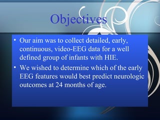 Objectives
• Our aim was to collect detailed, early,
continuous, video-EEG data for a well
defined group of infants with HIE.
• We wished to determine which of the early
EEG features would best predict neurologic
outcomes at 24 months of age.

 