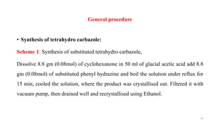 General procedure
• Synthesis of tetrahydro carbazole:
Scheme 1: Synthesis of substituted tetrahydro carbazole,
Dissolve 8.8 gm (0.08mol) of cyclohexanone in 50 ml of glacial acetic acid add 8.8
gm (0.08mol) of substituted phenyl hydrazine and boil the solution under reflux for
15 min, cooled the solution, where the product was crystallised out. Filtered it with
vacuum pump, then drained well and recrystallised using Ethanol.
10
 