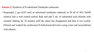 Scheme 2: Synthesis of N-substituted Tetrahydro carbazoles
• Suspended ,1 gm (0.07 mol) of substituted tetrahydro carbazole in 20 ml of 10% NaOH
solution into a well corked conical flask and add 2 mL of substituted acid chloride with
constant shaking for 10 minutes until the odour has disappeared and then it was cooled.
Filtered and washed the synthesized N-Substituted derivative using water and recrystallized
with ethanol.
11
 