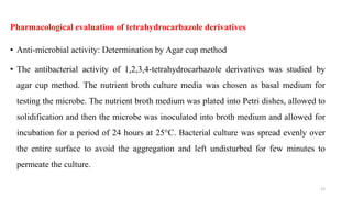 Pharmacological evaluation of tetrahydrocarbazole derivatives
• Anti-microbial activity: Determination by Agar cup method
• The antibacterial activity of 1,2,3,4-tetrahydrocarbazole derivatives was studied by
agar cup method. The nutrient broth culture media was chosen as basal medium for
testing the microbe. The nutrient broth medium was plated into Petri dishes, allowed to
solidification and then the microbe was inoculated into broth medium and allowed for
incubation for a period of 24 hours at 25°C. Bacterial culture was spread evenly over
the entire surface to avoid the aggregation and left undisturbed for few minutes to
permeate the culture.
12
 