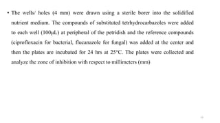 • The wells/ holes (4 mm) were drawn using a sterile borer into the solidified
nutrient medium. The compounds of substituted tetrhydrocarbazoles were added
to each well (100μL) at peripheral of the petridish and the reference compounds
(ciprofloxacin for bacterial, flucanazole for fungal) was added at the center and
then the plates are incubated for 24 hrs at 25°C. The plates were collected and
analyze the zone of inhibition with respect to millimeters (mm)
13
 