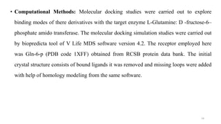 • Computational Methods: Molecular docking studies were carried out to explore
binding modes of there derivatives with the target enzyme L-Glutamine: D -fructose-6–
phosphate amido transferase. The molecular docking simulation studies were carried out
by biopredicta tool of V Life MDS software version 4.2. The receptor employed here
was Gln-6-p (PDB code 1XFF) obtained from RCSB protein data bank. The initial
crystal structure consists of bound ligands it was removed and missing loops were added
with help of homology modeling from the same software.
14
 