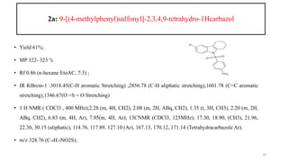 2a: 9-[(4-methylphenyl)sulfonyl]-2,3,4,9-tetrahydro-1Hcarbazol
• Yield 61%;
• MP 322- 323 ºc
• Rf 0.86 (n-hexane EtoAC, 7:3) ;
• IR KBrcm-1 :3018.45(C-H aromatic Stretching) ,2856.78 (C-H aliphatic stretching),1601.78 (C=C aromatic
stretching),1346.67(O =S = O Stretching)
• 1 H NMR ( CDCl3 , 400 MHz);2.28 (m, 4H, CH2), 2.08 (m, 2H, ABq, CH2), 1.35 (t, 3H, CH3), 2.20 (m, 2H,
ABq, CH2), 6.83 (m, 4H, Ar), 7.95(m, 4H, Ar); 13CNMR (CDCl3, 125MHz); 17.30, 18.90, (CH3), 21.96,
22.30, 30.15 (aliphatic), 114.76, 117.89, 127.10 (Ar), 167.13, 170.12, 171.14 (Tetrahydracarbazole Ar).
• m/z 328.76 (C19H19NO2S);
20
N
H
S
O
O
CH3
 