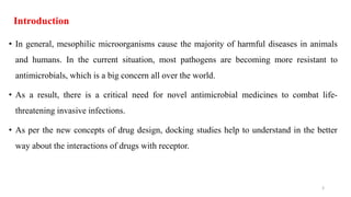 Introduction
• In general, mesophilic microorganisms cause the majority of harmful diseases in animals
and humans. In the current situation, most pathogens are becoming more resistant to
antimicrobials, which is a big concern all over the world.
• As a result, there is a critical need for novel antimicrobial medicines to combat life-
threatening invasive infections.
• As per the new concepts of drug design, docking studies help to understand in the better
way about the interactions of drugs with receptor.
3
 