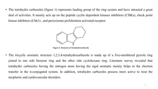 • The tetrahydro carbazoles (figure 1) represents leading group of the ring system and have attracted a great
deal of activities. It mainly acts up on the peptide cyclin dependent kinases inhibitors (CDKs), check point
kinase inhibitors (Chk1) , and peroxisome proliferation activated receptor.
• The tricyclic aromatic structure 1,2,3,4-tetrahydrocarbazole is made up of a five-membered pyrrole ring
joined to one side benzene ring and the other side cyclohexane ring. Literature survey revealed that
tetrahydro carbazoles having the nitrogen atom having the rigid aromatic moiety helps to the electron
transfer in the π-conjugated system. In addition, tetrahydro carbazoles possess more active to treat the
neoplastic and cardiovascular disorders.
4
 