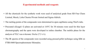 Experimental methods and reagents
• All the chemicals for the synthetic work were used of analytical grade from SD Fine Chem
Limited, Merck, Loba Chemie Private limited and Sigma Aldrich.
• The melting points of the compounds were determined in open capillaries using Thiel's tube.
• Precoated silicagel- G plates are activated at 110°C for 30 minutes were used for thin layer
chromatography and the spots were developed in iodine chamber. The mobile phase for the
analysis of TLC was n-hexane: EtoAc (7:3 v/v).
• The IR spectra of the compounds were recorded using pressed pellet technique using KBr on
FTIR-8400 Spectrophotometer Shimadzu.
8
 