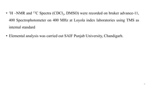 • 1H –NMR and 13C Spectra (CDCl3, DMSO) were recorded on bruker advance-11,
400 Spectrophotometer on 400 MHz at Loyola index laboratories using TMS as
internal standard
• Elemental analysis was carried out SAIF Punjab University, Chandigarh.
9
 