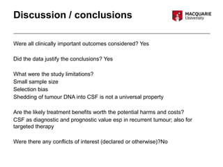 Discussion / conclusions
Were all clinically important outcomes considered? Yes
Did the data justify the conclusions? Yes
What were the study limitations?
Small sample size
Selection bias
Shedding of tumour DNA into CSF is not a universal property
Are the likely treatment benefits worth the potential harms and costs?
CSF as diagnostic and prognostic value esp in recurrent tumour; also for
targeted therapy
Were there any conflicts of interest (declared or otherwise)?No
 