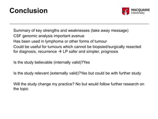Conclusion
Summary of key strengths and weaknesses (take away message)
CSF genomic analysis important avenue
Has been used in lymphoma or other forms of tumour
Could be useful for tumours which cannot be biopsied/surgically resected
for diagnosis, recurrence  LP safer and simpler, prognosis
Is the study believable (internally valid)?Yes
Is the study relevant (externally valid)?Yes but could be with further study
Will the study change my practice? No but would follow further research on
the topic
 