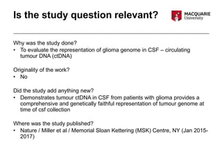 Is the study question relevant?
Why was the study done?
• To evaluate the representation of glioma genome in CSF – circulating
tumour DNA (ctDNA)
Originality of the work?
• No
Did the study add anything new?
• Demonstrates tumour ctDNA in CSF from patients with glioma provides a
comprehensive and genetically faithful representation of tumour genome at
time of csf collection
Where was the study published?
• Nature / Miller et al / Memorial Sloan Kettering (MSK) Centre, NY (Jan 2015-
2017)
 