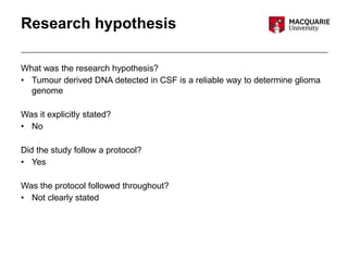 Research hypothesis
What was the research hypothesis?
• Tumour derived DNA detected in CSF is a reliable way to determine glioma
genome
Was it explicitly stated?
• No
Did the study follow a protocol?
• Yes
Was the protocol followed throughout?
• Not clearly stated
 