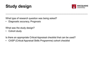 Study design
What type of research question was being asked?
• Diagnostic accuracy, Prognosis
What was the study design?
• Cohort study
Is there an appropriate Critical Appraisal checklist that can be used?
• CASP (Critical Appraisal Skills Programme) cohort checklist
 