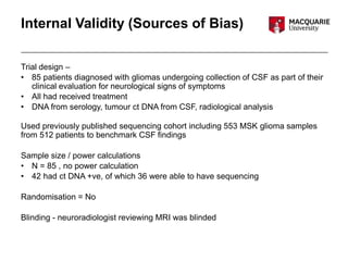 Internal Validity (Sources of Bias)
Trial design –
• 85 patients diagnosed with gliomas undergoing collection of CSF as part of their
clinical evaluation for neurological signs of symptoms
• All had received treatment
• DNA from serology, tumour ct DNA from CSF, radiological analysis
Used previously published sequencing cohort including 553 MSK glioma samples
from 512 patients to benchmark CSF findings
Sample size / power calculations
• N = 85 , no power calculation
• 42 had ct DNA +ve, of which 36 were able to have sequencing
Randomisation = No
Blinding - neuroradiologist reviewing MRI was blinded
 