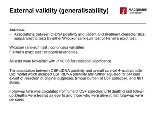 External validity (generalisability)
Statistics:
• Associations between ct-DNA positivity and patient and treatment characteristics:
nonparametric tests by either Wilcoxon rank-sum test or Fisher’s exact test.
Wilcoxon rank-sum test : continuous variables
Fischer’s exact test : categorical variables.
All tests were two-sided with α ≤ 0.05 for statistical significance.
The association between CSF ctDNA positivity and overall survival multivariable
Cox model which included CSF ctDNA positivity and further adjusted for per cent
extent of resection at original diagnosis, tumour burden at CSF collection, and IDH
status.
Follow-up time was calculated from time of CSF collection until death or last follow-
up. Deaths were treated as events and those who were alive at last follow-up were
censored.
 