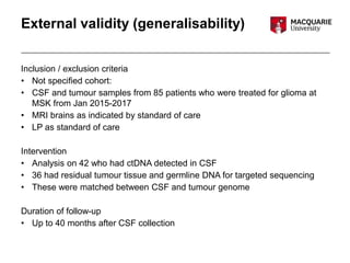 External validity (generalisability)
Inclusion / exclusion criteria
• Not specified cohort:
• CSF and tumour samples from 85 patients who were treated for glioma at
MSK from Jan 2015-2017
• MRI brains as indicated by standard of care
• LP as standard of care
Intervention
• Analysis on 42 who had ctDNA detected in CSF
• 36 had residual tumour tissue and germline DNA for targeted sequencing
• These were matched between CSF and tumour genome
Duration of follow-up
• Up to 40 months after CSF collection
 