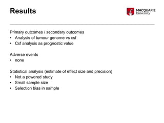 Results
Primary outcomes / secondary outcomes
• Analysis of tumour genome vs csf
• Csf analysis as prognostic value
Adverse events
• none
Statistical analysis (estimate of effect size and precision)
• Not a powered study
• Small sample size
• Selection bias in sample
 