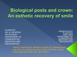GUIDED BY
DR. B. ROOPESH
PROFESSOR
DEPARTMENT OF
CONSERVATIVE
DENTISTRY AND
ENDODONTICS
Tiwari S, Adarsha M S, Santosh A, Murthy CS. Biological posts
and crown: An esthetic recovery of smile. Dent Res J [serial
online] 2020 [cited 2023 Sep 19];17:404-8.
 