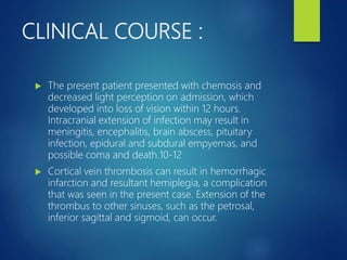 CLINICAL COURSE :
 The present patient presented with chemosis and
decreased light perception on admission, which
developed into loss of vision within 12 hours.
Intracranial extension of infection may result in
meningitis, encephalitis, brain abscess, pituitary
infection, epidural and subdural empyemas, and
possible coma and death.10-12
 Cortical vein thrombosis can result in hemorrhagic
infarction and resultant hemiplegia, a complication
that was seen in the present case. Extension of the
thrombus to other sinuses, such as the petrosal,
inferior sagittal and sigmoid, can occur.
 