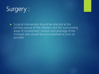 Surgery :
 Surgical intervention should be directed at the
primary source of the infection and the surrounding
areas of involvement. Incision and drainage of the
involved sites should be accomplished as soon as
possible.
 