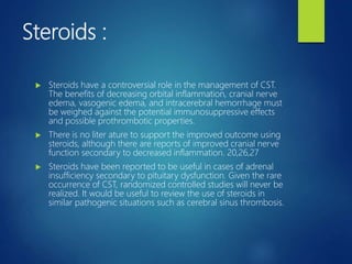 Steroids :
 Steroids have a controversial role in the management of CST.
The benefits of decreasing orbital inflammation, cranial nerve
edema, vasogenic edema, and intracerebral hemorrhage must
be weighed against the potential immunosuppressive effects
and possible prothrombotic properties.
 There is no liter ature to support the improved outcome using
steroids, although there are reports of improved cranial nerve
function secondary to decreased inflammation. 20,26,27
 Steroids have been reported to be useful in cases of adrenal
insufficiency secondary to pituitary dysfunction. Given the rare
occurrence of CST, randomized controlled studies will never be
realized. It would be useful to review the use of steroids in
similar pathogenic situations such as cerebral sinus thrombosis.
 