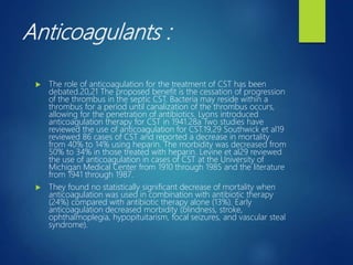 Anticoagulants :
 The role of anticoagulation for the treatment of CST has been
debated.20,21 The proposed benefit is the cessation of progression
of the thrombus in the septic CST. Bacteria may reside within a
thrombus for a period until canalization of the thrombus occurs,
allowing for the penetration of antibiotics. Lyons introduced
anticoagulation therapy for CST in 1941.28a Two studies have
reviewed the use of anticoagulation for CST.19,29 Southwick et al19
reviewed 86 cases of CST and reported a decrease in mortality
from 40% to 14% using heparin. The morbidity was decreased from
50% to 34% in those treated with heparin. Levine et al29 reviewed
the use of anticoagulation in cases of CST at the University of
Michigan Medical Center from 1910 through 1985 and the literature
from 1941 through 1987.
 They found no statistically significant decrease of mortality when
anticoagulation was used in combination with antibiotic therapy
(24%) compared with antibiotic therapy alone (13%). Early
anticoagulation decreased morbidity (blindness, stroke,
ophthalmoplegia, hypopituitarism, focal seizures, and vascular steal
syndrome).
 