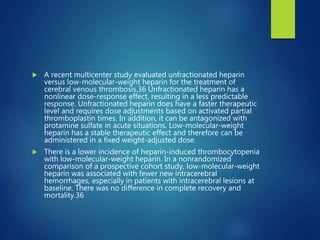  A recent multicenter study evaluated unfractionated heparin
versus low-molecular-weight heparin for the treatment of
cerebral venous thrombosis.36 Unfractionated heparin has a
nonlinear dose-response effect, resulting in a less predictable
response. Unfractionated heparin does have a faster therapeutic
level and requires dose adjustments based on activated partial
thromboplastin times. In addition, it can be antagonized with
protamine sulfate in acute situations. Low-molecular-weight
heparin has a stable therapeutic effect and therefore can be
administered in a fixed weight-adjusted dose.
 There is a lower incidence of heparin-induced thrombocytopenia
with low-molecular-weight heparin. In a nonrandomized
comparison of a prospective cohort study, low-molecular-weight
heparin was associated with fewer new intracerebral
hemorrhages, especially in patients with intracerebral lesions at
baseline. There was no difference in complete recovery and
mortality.36
 
