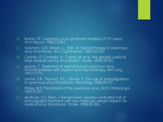 26. Keane, J.R. Cavernous sinus syndrome (Analysis of 151 cases) .
Arch Neurol. 1996;53:967.
27. Solomon, O.D., Moses, L., Volk, M. Steroid therapy in cavernous
sinus thrombosis. Am J Ophthalmol. 1962;54:1122.
28. Canhão, P., Cortesão, A., Cabral, M. et al, Are steroids useful to
treat cerebral venous thrombosis?. Stroke. 2008;39:105.
29. aLyons, C. Treatment of staphylococcal cavernous sinus
thrombophlebitis with heparin and chemotherapy. Ann Surg.
1941;113:113.
30. Levine, S.R., Twyman, R.E., Gilman, S. The role of anticoagulation
in cavernous sinus thrombosis. Neurology. 1988;38:517.
31. Pirkey, W.P. Thrombosis of the cavernous sinus. Arch Otolaryngol.
1950;51:917.
32. de Bruijn, S.F., Stam, J. Randomized, placebo-controlled trial of
anticoagulant treatment with low-molecular-weight heparin for
cerebral sinus thrombosis. Stroke. 1999;30:484.
 