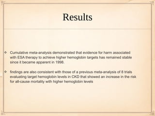 Results


Cumulative meta-analysis demonstrated that evidence for harm associated
with ESA therapy to achieve higher hemoglobin targets has remained stable
since it became apparent in 1998.

findings are also consistent with those of a previous meta-analysis of 8 trials
evaluating target hemoglobin levels in CKD that showed an increase in the risk
for all-cause mortality with higher hemoglobin levels
 