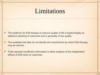 Limitations


The evidence for ESA therapy to improve quality of life is based largely on
selective reporting of outcomes and is generally of low quality

The available trial data do not identify the mechanisms by which ESA therapy
may be harmful

Trials reported insufficient information to allow analysis of the independent
effects of ESA dose on outcomes
 
