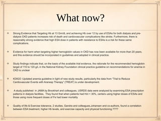 What now?
Strong Evidence that Targeting Hb at 13 Gm/dL and achieving Hb over 12 by use of ESAs for both dialysis and pre-
dialysis CKD patients increases risk of death and cardiovascular complications like stroke. Furthermore, there is
reasonably strong evidence that high ESA dose in patients with resistance to ESAs is a risk for these same
complications.


Evidence for harm when targeting higher hemoglobin values in CKD has now been available for more than 20 years,
and this evidence should be incorporated in guidelines and adopted in clinical practice.


Study findings indicate that, on the basis of the available trial evidence, the rationale for the recommended hemoglobin
target of 110 to 120 g/L in the National Kidney Foundation clinical practice guideline on recommendations for anemia in
CKD is unclear


KDIGO :Updated anemia guideline in light of new study results, particularly the data from “Trial to Reduce
Cardiovascular Events with Aranesp Therapy” (TREAT) is under development.


 A study published in JAMA by Brookhart and colleagues, USRDS data were analyzed by examining ESA prescription
patterns in dialysis facilities, They found that when patients had Hct < 30%, centers using higher doses of ESAs and
those using more frequent doses of Fe had lower mortality


Quality of life & Exercise tolerance, 2 studies, Gandra and colleagues,Johansen and co-authors, found a correlation
between ESA treatment, higher Hb levels, and exercise capacity and physical functioning.????
 