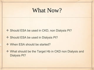 What Now?


Should ESA be used in CKD, non Dialysis Pt?

Should ESA be used in Dialysis Pt?

When ESA should be started?

What should be the Target Hb in CKD non Dialysis and
Dialysis Pt?
 