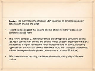 •   Context :To summarize the effects of ESA treatment on clinical outcomes in
    patients with anemia and CKD

•   Recent studies suggest that treating anemia of chronic kidney disease can
    sometimes cause harm.

•   This review compiles 27 randomized trials of erythropoiesis-stimulating agents
    (ESAs) in patients with anemia and chronic kidney disease. Treatment with ESAs
    that resulted in higher hemoglobin levels increased risks for stroke, worsening
    hypertension, and vascular access thrombosis more than strategies that resulted
    in lower hemoglobin levels (placebo, no treatment, or lower ESA dose).

•   Effects on all-cause mortality, cardiovascular events, and quality of life were
    unclear.
 