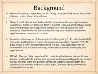 Background
Anemia frequently complicates chronic kidney disease (CKD), in part because of
deficient renal erythropoietin release

Phase 1 and 2 clinical trials first evaluated recombinant human erythropoietin
replacement therapy in 1986 and 1987 in patients receiving hemodialysis. These
trials demonstrated dose-dependent increases in hemoglobin levels and
avoidance of red blood cell transfusions, but they also reported incidence of
hypertension and vascular thrombosis

An earlier meta-analysis of 9 randomized trials involving 5143 patients with CKD
concluded that targeting a higher hemoglobin concentration (typically 12 to 15
g/dL) versus a lower concentration (95 to 115 g/L) was associated with an
increased risk for all-cause mortality, arteriovenous access thrombosis, and
hypertension

TREAT : The use of darbepoetin alfa in patients with diabetes, chronic kidney
disease, and moderate anemia who were not undergoing dialysis did not reduce
the risk of either of the two primary composite outcomes (either death or a
cardiovascular event or death or a renal event) and was associated with an
increased risk of stroke
 