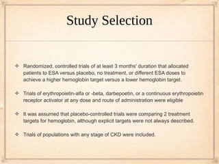 Study Selection


Randomized, controlled trials of at least 3 months' duration that allocated
patients to ESA versus placebo, no treatment, or different ESA doses to
achieve a higher hemoglobin target versus a lower hemoglobin target.

Trials of erythropoietin-alfa or -beta, darbepoetin, or a continuous erythropoietin
receptor activator at any dose and route of administration were eligible

It was assumed that placebo-controlled trials were comparing 2 treatment
targets for hemoglobin, although explicit targets were not always described.

Trials of populations with any stage of CKD were included.
 